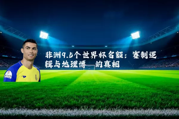 非洲9.5个世界杯名额：赛制逻辑与地理博弈的真相